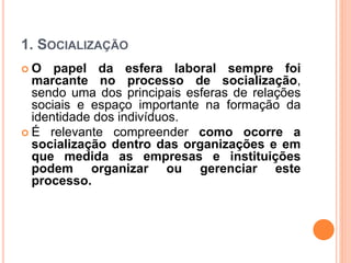 1. SOCIALIZAÇÃO
 O papel da esfera laboral sempre foi
marcante no processo de socialização,
sendo uma dos principais esferas de relações
sociais e espaço importante na formação da
identidade dos indivíduos.
 É relevante compreender como ocorre a
socialização dentro das organizações e em
que medida as empresas e instituições
podem organizar ou gerenciar este
processo.
 