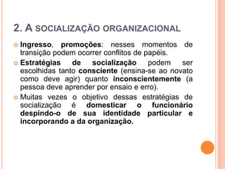 2. A SOCIALIZAÇÃO ORGANIZACIONAL
 Ingresso, promoções: nesses momentos de
transição podem ocorrer conflitos de papéis.
 Estratégias de socialização podem ser
escolhidas tanto consciente (ensina-se ao novato
como deve agir) quanto inconscientemente (a
pessoa deve aprender por ensaio e erro).
 Muitas vezes o objetivo dessas estratégias de
socialização é domesticar o funcionário
despindo-o de sua identidade particular e
incorporando a da organização.
 