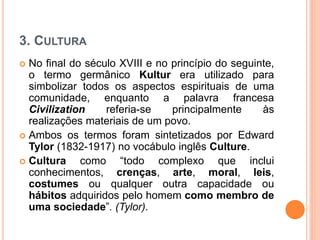 3. CULTURA
 No final do século XVIII e no princípio do seguinte,
o termo germânico Kultur era utilizado para
simbolizar todos os aspectos espirituais de uma
comunidade, enquanto a palavra francesa
Civilization referia-se principalmente às
realizações materiais de um povo.
 Ambos os termos foram sintetizados por Edward
Tylor (1832-1917) no vocábulo inglês Culture.
 Cultura como “todo complexo que inclui
conhecimentos, crenças, arte, moral, leis,
costumes ou qualquer outra capacidade ou
hábitos adquiridos pelo homem como membro de
uma sociedade”. (Tylor).
 