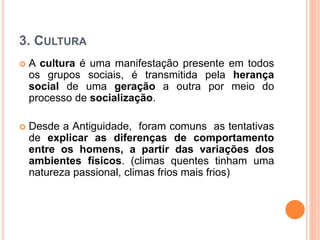 3. CULTURA
 A cultura é uma manifestação presente em todos
os grupos sociais, é transmitida pela herança
social de uma geração a outra por meio do
processo de socialização.
 Desde a Antiguidade, foram comuns as tentativas
de explicar as diferenças de comportamento
entre os homens, a partir das variações dos
ambientes físicos. (climas quentes tinham uma
natureza passional, climas frios mais frios)
 