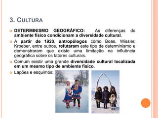 3. CULTURA
 DETERMINISMO GEOGRÁFICO: As diferenças do
ambiente físico condicionam a diversidade cultural.
 A partir de 1920, antropólogos como Boas, Wissler,
Kroeber, entre outros, refutaram este tipo de determinismo e
demonstraram que existe uma limitação na influência
geográfica sobre os fatores culturais.
 Comum existir uma grande diversidade cultural localizada
em um mesmo tipo de ambiente físico.
 Lapões e esquimós:
 