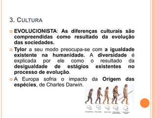 3. CULTURA
 EVOLUCIONISTA: As diferenças culturais são
compreendidas como resultado da evolução
das sociedades.
 Tylor a seu modo preocupa-se com a igualdade
existente na humanidade. A diversidade é
explicada por ele como o resultado da
desigualdade de estágios existentes no
processo de evolução.
 A Europa sofria o impacto da Origem das
espécies, de Charles Darwin.
 