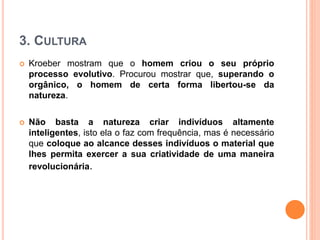 3. CULTURA
 Kroeber mostram que o homem criou o seu próprio
processo evolutivo. Procurou mostrar que, superando o
orgânico, o homem de certa forma libertou-se da
natureza.
 Não basta a natureza criar indivíduos altamente
inteligentes, isto ela o faz com frequência, mas é necessário
que coloque ao alcance desses indivíduos o material que
lhes permita exercer a sua criatividade de uma maneira
revolucionária.
 