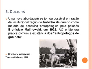 3. CULTURA
 Uma nova abordagem se tornou possível em razão
da institucionalização do trabalho de campo como
método de pesquisa antropológica pelo polonês
Bronisław Malinowski, em 1922. Até então era
prática comum a existência dos “antropólogos de
gabinete”.
 Bronisław Malinowski,
Trobriand Islands, 1918
 