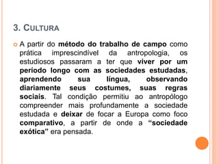 3. CULTURA
 A partir do método do trabalho de campo como
prática imprescindível da antropologia, os
estudiosos passaram a ter que viver por um
período longo com as sociedades estudadas,
aprendendo sua língua, observando
diariamente seus costumes, suas regras
sociais. Tal condição permitiu ao antropólogo
compreender mais profundamente a sociedade
estudada e deixar de focar a Europa como foco
comparativo, a partir de onde a “sociedade
exótica” era pensada.
 