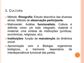  Método: Etnografia: Estudo descritivo das diversas
etnias. Método de observação participante.
 Malinowiski: Análise funcionalista: Cultura é
definida como um todo integrado, material e
imaterial, uma síntese de instituições (jurídicas,
econômicas, religiosas, etc).
 Instituições: função de manutenção da dinâmica
social.
 Aproximação com a Biologia: organismos
biológicos, a harmonia dependeria da
interdependência funcional das partes.
3. CULTURA
 