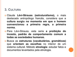 3. CULTURA
 Claude Lévi-Strauss (estruturalismo), o mais
destacado antropólogo francês, considera que a
cultura surgiu no momento em que o homem
convencionou a primeira regra, a primeira
norma.
 Para Lévi-Strauss, esta seria a proibição do
incesto, padrão de comportamento comum a
todas as sociedades humanas.
 Busca as estruturas (vacabulários, gramáticas)
que orientam as escolhas no interior de um
sistema cultural. Método etnologia: estudar fatos e
documentos levantados pela etnologia.
 