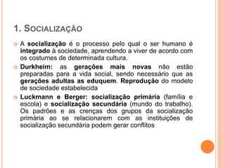 1. SOCIALIZAÇÃO
 A socialização é o processo pelo qual o ser humano é
integrado à sociedade, aprendendo a viver de acordo com
os costumes de determinada cultura.
 Durkheim: as gerações mais novas não estão
preparadas para a vida social, sendo necessário que as
gerações adultas as eduquem. Reprodução do modelo
de sociedade estabelecida
 Luckmann e Berger: socialização primária (família e
escola) e socialização secundária (mundo do trabalho).
Os padrões e as crenças dos grupos da socialização
primária ao se relacionarem com as instituições de
socialização secundária podem gerar conflitos
 