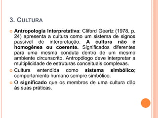 3. CULTURA
 Antropologia Interpretativa: Cliford Geertz (1978, p.
24) apresenta a cultura como um sistema de signos
passível de interpretação. A cultura não é
homogênea ou coerente. Significados diferentes
para uma mesma conduta dentro de um mesmo
ambiente circunscrito. Antropólogo deve interpretar a
multiplicidade de estruturas conceituais complexas.
 Cultura entendida como sistema simbólico;
comportamento humano sempre simbólico.
 O significado que os membros de uma cultura dão
às suas práticas.
 