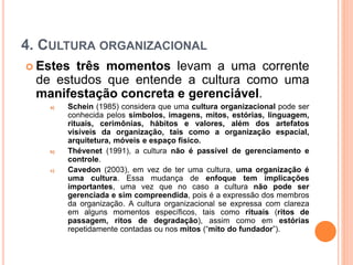 4. CULTURA ORGANIZACIONAL
 Estes três momentos levam a uma corrente
de estudos que entende a cultura como uma
manifestação concreta e gerenciável.
a) Schein (1985) considera que uma cultura organizacional pode ser
conhecida pelos símbolos, imagens, mitos, estórias, linguagem,
rituais, cerimônias, hábitos e valores, além dos artefatos
visíveis da organização, tais como a organização espacial,
arquitetura, móveis e espaço físico.
b) Thévenet (1991), a cultura não é passível de gerenciamento e
controle.
c) Cavedon (2003), em vez de ter uma cultura, uma organização é
uma cultura. Essa mudança de enfoque tem implicações
importantes, uma vez que no caso a cultura não pode ser
gerenciada e sim compreendida, pois é a expressão dos membros
da organização. A cultura organizacional se expressa com clareza
em alguns momentos específicos, tais como rituais (ritos de
passagem, ritos de degradação), assim como em estórias
repetidamente contadas ou nos mitos (“mito do fundador”).
 
