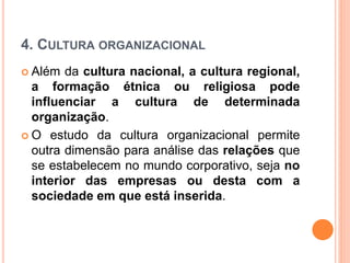 4. CULTURA ORGANIZACIONAL
 Além da cultura nacional, a cultura regional,
a formação étnica ou religiosa pode
influenciar a cultura de determinada
organização.
 O estudo da cultura organizacional permite
outra dimensão para análise das relações que
se estabelecem no mundo corporativo, seja no
interior das empresas ou desta com a
sociedade em que está inserida.
 