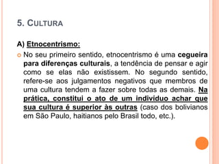 5. CULTURA
A) Etnocentrismo:
 No seu primeiro sentido, etnocentrismo é uma cegueira
para diferenças culturais, a tendência de pensar e agir
como se elas não existissem. No segundo sentido,
refere-se aos julgamentos negativos que membros de
uma cultura tendem a fazer sobre todas as demais. Na
prática, constitui o ato de um indivíduo achar que
sua cultura é superior às outras (caso dos bolivianos
em São Paulo, haitianos pelo Brasil todo, etc.).
 