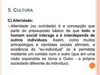 5. CULTURA
C) Alteridade:
 Alteridade (ou outridade) é a concepção que
parte do pressuposto básico de que todo o
homem social interage e é interdepende de
outros indivíduos. Assim, como muitos
antropólogos e cientistas sociais afirmam, a
existência do "eu-individual" só é permitida
mediante um contato com o outro (que em uma
visão expandida se torna o Outro - a própria
sociedade diferente do indivíduo).
 