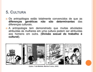 5. CULTURA
 Os antropólogos estão totalmente convencidos de que as
diferenças genéticas não são determinantes das
diferenças culturais.
 A antropologia tem demonstrado que muitas atividades
atribuídas às mulheres em uma cultura podem ser atribuídas
aos homens em outra. (Divisão sexual do trabalho é
cultural).
 