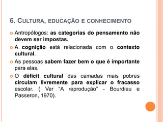 6. CULTURA, EDUCAÇÃO E CONHECIMENTO
 Antropólogos: as categorias do pensamento não
devem ser impostas.
 A cognição está relacionada com o contexto
cultural.
 As pessoas sabem fazer bem o que é importante
para elas.
 O déficit cultural das camadas mais pobres
circulam livremente para explicar o fracasso
escolar. ( Ver “A reprodução” - Bourdieu e
Passeron, 1970).
 