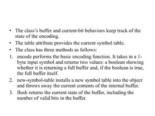 • The class’s buffer and current-bit behaviors keep track of the
state of the encoding.
• The table attribute provides the current symbol table.
• The class has three methods as follows:
1. encode performs the basic encoding function. It takes in a 1-
byte input symbol and returns two values: a boolean showing
whether it is returning a full buffer and, if the boolean is true,
the full buffer itself.
2. new-symbol-table installs a new symbol table into the object
and throws away the current contents of the internal buffer.
3. flush returns the current state of the buffer, including the
number of valid bits in the buffer.
 