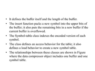 • It defines the buffer itself and the length of the buffer.
• The insert function packs a new symbol into the upper bits of
the buffer; it also puts the remaining bits in a new buffer if the
current buffer is overflowed.
• The Symbol-table class indexes the encoded version of each
symbol.
• The class defines an access behavior for the table; it also
defines a load behavior to create a new symbol table.
• The relationships between these classes are shown in Figure
where the data compressor object includes one buffer and one
symbol table.
 