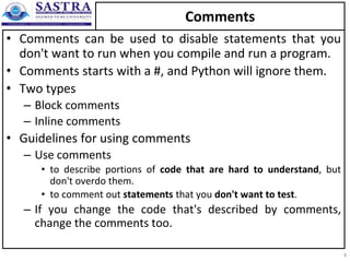 Comments
• Comments can be used to disable statements that you
don't want to run when you compile and run a program.
• Comments starts with a #, and Python will ignore them.
• Two types
– Block comments
– Inline comments
• Guidelines for using comments
– Use comments
• to describe portions of code that are hard to understand, but
don't overdo them.
• to comment out statements that you don't want to test.
– If you change the code that's described by comments,
change the comments too.
4
 