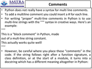 Comments
• Python does not really have a syntax for multi line comments.
• To add a multiline comment you could insert a # for each line.
• For writing “proper” multi-line comments in Python is to use
multi-line strings with the """ syntax in creative ways. Here’s an
example:
"""
This is a "block comment" in Python, made
out of a mult-line string constant.
This actually works quite well!
""“
• However, be careful where you place these “comments” in the
code. If the string follows right after a function signature, a
class definition, or at the start of a module, it turns into a
docstring which has a different meaning altogether in Python:
6
 