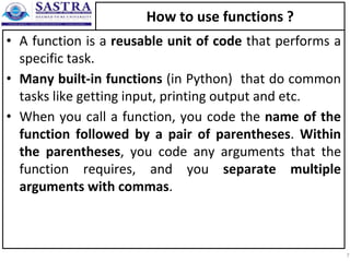 How to use functions ?
• A function is a reusable unit of code that performs a
specific task.
• Many built-in functions (in Python) that do common
tasks like getting input, printing output and etc.
• When you call a function, you code the name of the
function followed by a pair of parentheses. Within
the parentheses, you code any arguments that the
function requires, and you separate multiple
arguments with commas.
7
 