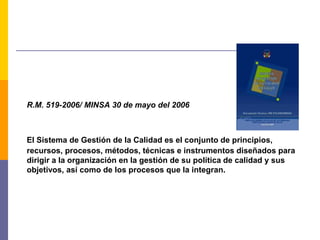 R.M. 519-2006/ MINSA 30 de mayo del 2006
El Sistema de Gestión de la Calidad es el conjunto de principios,
recursos, procesos, métodos, técnicas e instrumentos diseñados para
dirigir a la organización en la gestión de su política de calidad y sus
objetivos, así como de los procesos que la integran.
 
