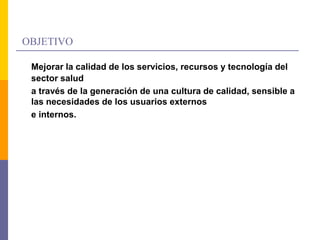 OBJETIVO
Mejorar la calidad de los servicios, recursos y tecnología del
sector salud
a través de la generación de una cultura de calidad, sensible a
las necesidades de los usuarios externos
e internos.
 