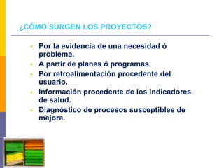 ¿CÓMO SURGEN LOS PROYECTOS?
 Por la evidencia de una necesidad ó
problema.
 A partir de planes ó programas.
 Por retroalimentación procedente del
usuario.
 Información procedente de los Indicadores
de salud.
 Diagnóstico de procesos susceptibles de
mejora.
 