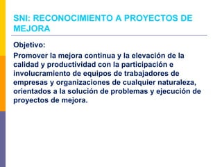 Objetivo:
Promover la mejora continua y la elevación de la
calidad y productividad con la participación e
involucramiento de equipos de trabajadores de
empresas y organizaciones de cualquier naturaleza,
orientados a la solución de problemas y ejecución de
proyectos de mejora.
SNI: RECONOCIMIENTO A PROYECTOS DE
MEJORA
 