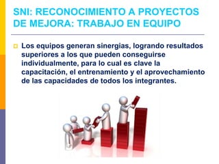  Los equipos generan sinergias, logrando resultados
superiores a los que pueden conseguirse
individualmente, para lo cual es clave la
capacitación, el entrenamiento y el aprovechamiento
de las capacidades de todos los integrantes.
SNI: RECONOCIMIENTO A PROYECTOS
DE MEJORA: TRABAJO EN EQUIPO
 