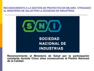RECONOCIMIENTO A LA GESTIÓN DE PROYECTOS DE MEJORA OTROGADO
AL MINISTERIO DE SALUD POR LA SOCIEDAD DE INDUSTRIAS
Reconocimiento al Ministerio de Salud por la participación
constante durante Cinco años consecutivos al Premio Nacional
de la Calidad.
 