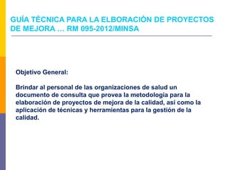 Objetivo General:
Brindar al personal de las organizaciones de salud un
documento de consulta que provea la metodología para la
elaboración de proyectos de mejora de la calidad, así como la
aplicación de técnicas y herramientas para la gestión de la
calidad.
GUÍA TÉCNICA PARA LA ELBORACIÓN DE PROYECTOS
DE MEJORA … RM 095-2012/MINSA
 