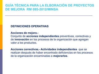 DEFINICIONES OPERATIVAS
Acciones de mejora.-
Conjunto de acciones independientes preventivas, correctivas y
de innovación en los procesos de la organización que agregan
valor a los productos.
Acciones correctivas.- Actividades independientes que se
realizan después de haber encontrado deficiencias en los procesos
de la organización encaminadas a mejorarlos.
GUÍA TÉCNICA PARA LA ELBORACIÓN DE PROYECTOS
DE MEJORA RM 095-2012/MINSA
 