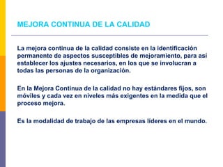 MEJORA CONTINUA DE LA CALIDAD
La mejora continua de la calidad consiste en la identificación
permanente de aspectos susceptibles de mejoramiento, para así
establecer los ajustes necesarios, en los que se involucran a
todas las personas de la organización.
En la Mejora Continua de la calidad no hay estándares fijos, son
móviles y cada vez en niveles más exigentes en la medida que el
proceso mejora.
Es la modalidad de trabajo de las empresas líderes en el mundo.
 