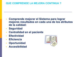 QUE COMPRENDE LA MEJORA CONTINUA ?
 Comprende mejorar el Sistema para lograr
mejores resultados en cada una de los atributos
de la calidad:
 Seguridad
 Centralidad en el paciente
 Efectividad
 Eficiencia
 Oportunidad
 Accesibilidad
 