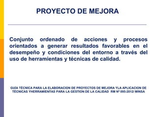 PROYECTO DE MEJORA
Conjunto ordenado de acciones y procesos
orientados a generar resultados favorables en el
desempeño y condiciones del entorno a través del
uso de herramientas y técnicas de calidad.
GUÍA TÉCNICA PARA LA ELABORACION DE PROYECTOS DE MEJORA YLA APLICACION DE
TÉCNICAS YHERRAMIENTAS PARA LA GESTION DE LA CALIDAD RM Nª 095-2012/ MINSA
 