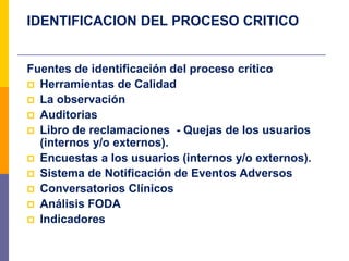 IDENTIFICACION DEL PROCESO CRITICO
Fuentes de identificación del proceso crítico
 Herramientas de Calidad
 La observación
 Auditorias
 Libro de reclamaciones - Quejas de los usuarios
(internos y/o externos).
 Encuestas a los usuarios (internos y/o externos).
 Sistema de Notificación de Eventos Adversos
 Conversatorios Clínicos
 Análisis FODA
 Indicadores
 