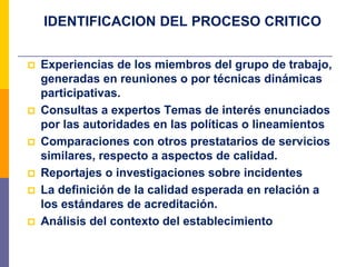 IDENTIFICACION DEL PROCESO CRITICO
 Experiencias de los miembros del grupo de trabajo,
generadas en reuniones o por técnicas dinámicas
participativas.
 Consultas a expertos Temas de interés enunciados
por las autoridades en las políticas o lineamientos
 Comparaciones con otros prestatarios de servicios
similares, respecto a aspectos de calidad.
 Reportajes o investigaciones sobre incidentes
 La definición de la calidad esperada en relación a
los estándares de acreditación.
 Análisis del contexto del establecimiento
 