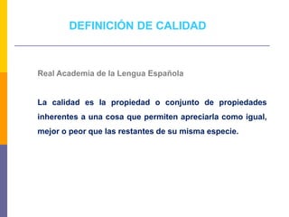 Real Academia de la Lengua Española
La calidad es la propiedad o conjunto de propiedades
inherentes a una cosa que permiten apreciarla como igual,
mejor o peor que las restantes de su misma especie.
DEFINICIÓN DE CALIDAD
 