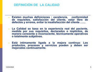 DEFINICIÓN DE LA CALIDAD
 Existen muchas definiciones : excelencia, conformidad
de requisitos, satisfacción del cliente, estar libre de
defectos y errores, evitar la insatisfacción del cliente ……
 La Calidad se basa en la experiencia real del paciente,
medida por sus requisitos, declarados o implícitos, de
manera consiente o inconsciente, técnicamente operativos
o totalmente subjetivos.
 Está íntimamente ligada a la mejora continua: Los
productos, procesos y servicios pueden y deben ser
mejorados continuamente.
12/04/2024 5
 