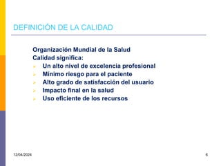 DEFINICIÓN DE LA CALIDAD
Organización Mundial de la Salud
Calidad significa:
 Un alto nivel de excelencia profesional
 Mínimo riesgo para el paciente
 Alto grado de satisfacción del usuario
 Impacto final en la salud
 Uso eficiente de los recursos
12/04/2024 6
 