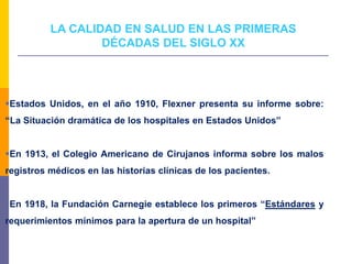 LA CALIDAD EN SALUD EN LAS PRIMERAS
DÉCADAS DEL SIGLO XX
Estados Unidos, en el año 1910, Flexner presenta su informe sobre:
“La Situación dramática de los hospitales en Estados Unidos”
En 1913, el Colegio Americano de Cirujanos informa sobre los malos
registros médicos en las historias clínicas de los pacientes.
En 1918, la Fundación Carnegie establece los primeros “Estándares y
requerimientos mínimos para la apertura de un hospital”
 