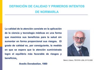 DEFINICIÓN DE CALIDAD Y PRIMEROS INTENTOS
DE NORMARLA
La calidad de la atención consiste en la aplicación
de la ciencia y tecnología médicas en una forma
que maximice sus beneficios para la salud sin
aumentar en forma proporcional sus riesgos. El
grado de calidad es, por consiguiente, la medida
en que se espera que la atención suministrada
logre el equilibrio más favorable de riesgos y
beneficios.
Avedis Donabedian, 1980
Beirut, Líbano, 7/6/1919- USA, 9/11/2.000
 