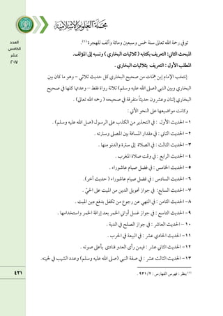 ‫ًمؾفجرة‬ ‫وأًمػ‬ ‫ومائة‬ ‫وؾمبعلم‬ ‫مخس‬ ‫ؾمـة‬ ‫شمعامم‬ ‫اهلل‬ ‫رمحة‬ ‫شمقذم‬
(
١
)
.
.‫اعممًمػ‬ ‫إمم‬ ‫وكسبف‬ ) ‫اًمبخاري‬ ‫صمالصمقات‬ ( ‫سمؽتاسمف‬ ‫اًمتعريػ‬ :‫اًمثاين‬ ‫اعمبحث‬
. ‫اًمبخاري‬ ‫سمثالصمقات‬ ‫اًمتعريػ‬ : ‫إول‬ ‫اعمطؾب‬
‫إسمـ‬ ‫اإلمام‬ ‫إكتخب‬
‫صمالصمل‬ ‫طمديث‬ ‫يمؾ‬ ‫اًمبخاري‬ ‫صحقح‬ ‫مـ‬ ‫ات‬ّ ِ
‫ِه‬
-
‫سملم‬ ‫يمان‬ ‫ما‬ ‫وهق‬
‫ومؼط‬ ‫رواة‬ ‫صمالصمة‬ )‫وؾمؾؿ‬ ‫قمؾقف‬ ‫اهلل‬ ‫(صغم‬ ‫اًمـبل‬ ‫وسملم‬ ‫اًمبخاري‬
–
‫وقمدهتا‬
‫يمؾفا‬
‫ذم‬
‫صحقح‬
‫اًمبخاري‬
. )‫شمعامم‬ ‫اهلل‬ ‫رمحف‬ ( ‫صحقحف‬ ‫ذم‬ ‫متػرىمة‬ ً‫ا‬‫طمديث‬ ‫وقمنمون‬ ‫إصمـان‬
: ‫أيت‬ ‫اًمـحق‬ ‫قمغم‬ ‫مقاضقعفا‬ ‫ويماكت‬
١
-
‫ا‬ ‫ذم‬ : ‫إول‬ ‫احلديث‬
. )‫وؾمؾؿ‬ ‫قمؾقف‬ ‫اهلل‬ ‫(صؾ‬ ‫اًمرؾمقل‬ ‫قمغم‬ ‫اًمؽذب‬ ‫مـ‬ ‫ًمتحذير‬
٨
-
. ‫وؾمؽمشمف‬ ‫اعمصغم‬ ‫سملم‬ ‫اعمساومة‬ ‫مؼدار‬ ‫ذم‬ : ‫اًمثاين‬ ‫احلديث‬
3
-
. ‫مـفا‬ ‫واًمدكق‬ ‫ؾمؽمة‬ ‫إمم‬ ‫اًمصالة‬ ‫ذم‬ : ‫اًمثاًمث‬ ‫احلديث‬
4
-
. ‫اعمغرب‬ ‫صالة‬ ‫وىمت‬ ‫ذم‬ : ‫اًمراسمع‬ ‫احلديث‬
5
-
. ‫قماؿمقراء‬ ‫صقام‬ ‫ومضؾ‬ ‫ذم‬ : ‫اخلامس‬ ‫احلديث‬
6
-
‫اًمسادس‬ ‫احلديث‬
.)‫آظمر‬ ‫طمديث‬ ( ‫قماؿمقراء‬ ‫صقام‬ ‫ومضؾ‬ ‫ذم‬ :
7
-
. ّ‫احلل‬ ‫قمغم‬ ‫اعمقت‬ ‫مـ‬ ‫اًمديـ‬ ‫حتقيؾ‬ ‫ضمقاز‬ ‫ذم‬ :‫اًمساسمع‬ ‫احلديث‬
8
-
. ‫اعمقت‬ ‫ديـ‬ ‫سمدومع‬ ‫شمؽػؾ‬ ‫مـ‬ ‫رضمقع‬ ‫قمـ‬ ‫اًمـفل‬ ‫ذم‬ : ‫اًمثامـ‬ ‫احلديث‬
9
-
. ‫واؾمتخدامفا‬ ‫اخلؿر‬ ‫إراىمة‬ ‫سمعد‬ ‫اخلؿر‬ ‫أواين‬ ‫همسؾ‬ ‫ضمقاز‬ ‫ذم‬ : ‫اًمتاؾمع‬ ‫احلديث‬
١1
–
‫احلديث‬
‫اًمعاذ‬
:
‫ذم‬
‫ضمقاز‬
‫اًمصؾح‬
‫ذم‬
‫اًمدية‬
.
١١
-
. ‫احلرب‬ ‫ذم‬ ‫اًمبقعة‬ ‫ذم‬ : ‫قمنم‬ ‫احلادي‬ ‫احلديث‬
١٨
-
. ‫صقشمف‬ ‫سملقمغم‬ ‫ومـادى‬ ‫اًمعدو‬ ‫رأى‬ ‫ومقؿـ‬ : ‫قمنم‬ ‫اًمثاين‬ ‫احلديث‬
١3
-
.‫حلقتف‬ ‫ذم‬ ‫اًمشقب‬ ‫وقمدد‬ )‫وؾمؾؿ‬ ‫قمؾقف‬ ‫اهلل‬ ‫(صغم‬ ‫اًمـبل‬ ‫صػة‬ ‫ذم‬ : ‫قمنم‬ ‫اًمثاًمث‬ ‫احلديث‬
(
١
)
: ‫اًمػفارس‬ ‫ومفرس‬ : ‫يـظر‬
٨
/
93١
.
 