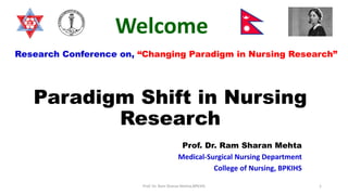 Paradigm Shift in Nursing
Research
Prof. Dr. Ram Sharan Mehta
Medical-Surgical Nursing Department
College of Nursing, BPKIHS
Prof. Dr. Ram Sharan Mehta,BPKIHS 1
Research Conference on, “Changing Paradigm in Nursing Research”
Welcome
 
