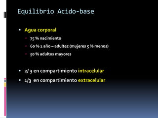 Equilibrio Acido-base
 Agua corporal
 75 % nacimiento
 60 % 1 año – adultez (mujeres 5 % menos)
 50 % adultos mayores
 2/ 3 en compartimiento intracelular
 1/3 en compartimiento extracelular
 