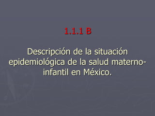 1.1.1 B
Descripción de la situación
epidemiológica de la salud materno-
infantil en México.
 
