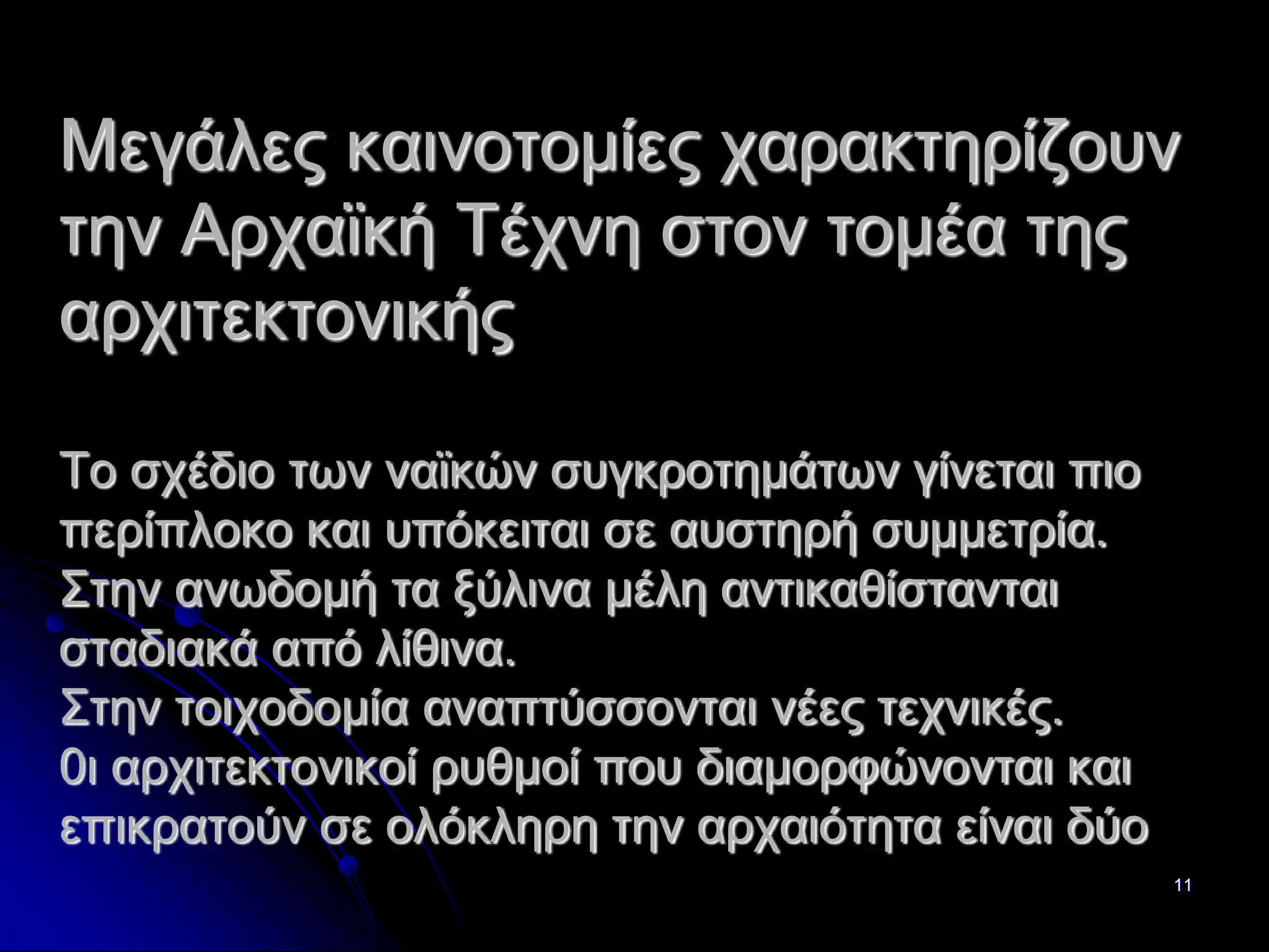 11
Μεγάλες καινοτομίες χαρακτηρίζουν
την Αρχαϊκή Τέχνη στον τομέα της
αρχιτεκτονικής
Το σχέδιο των ναϊκών συγκροτημάτων γίνεται πιο
περίπλοκο και υπόκειται σε αυστηρή συμμετρία.
Στην ανωδομή τα ξύλινα μέλη αντικαθίστανται
σταδιακά από λίθινα.
Στην τοιχοδομία αναπτύσσονται νέες τεχνικές.
0ι αρχιτεκτονικοί ρυθμοί που διαμορφώνονται και
επικρατούν σε ολόκληρη την αρχαιότητα είναι δύο
 