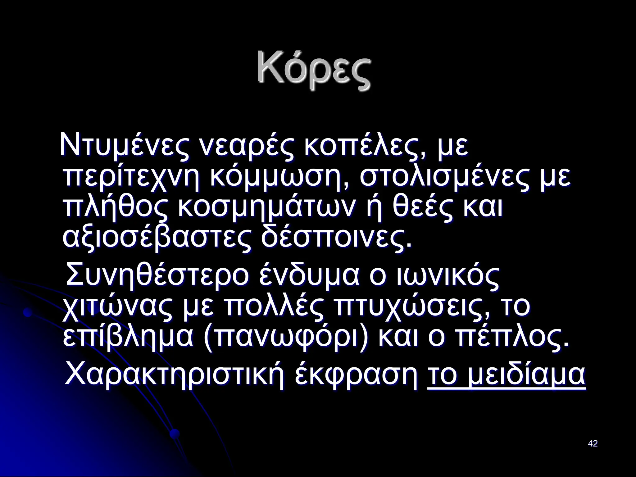 42
Κόρες
Ντυμένες νεαρές κοπέλες, με
περίτεχνη κόμμωση, στολισμένες με
πλήθος κοσμημάτων ή θεές και
αξιοσέβαστες δέσποινες.
Συνηθέστερο ένδυμα ο ιωνικός
χιτώνας με πολλές πτυχώσεις, το
επίβλημα (πανωφόρι) και ο πέπλος.
Χαρακτηριστική έκφραση το μειδίαμα
 