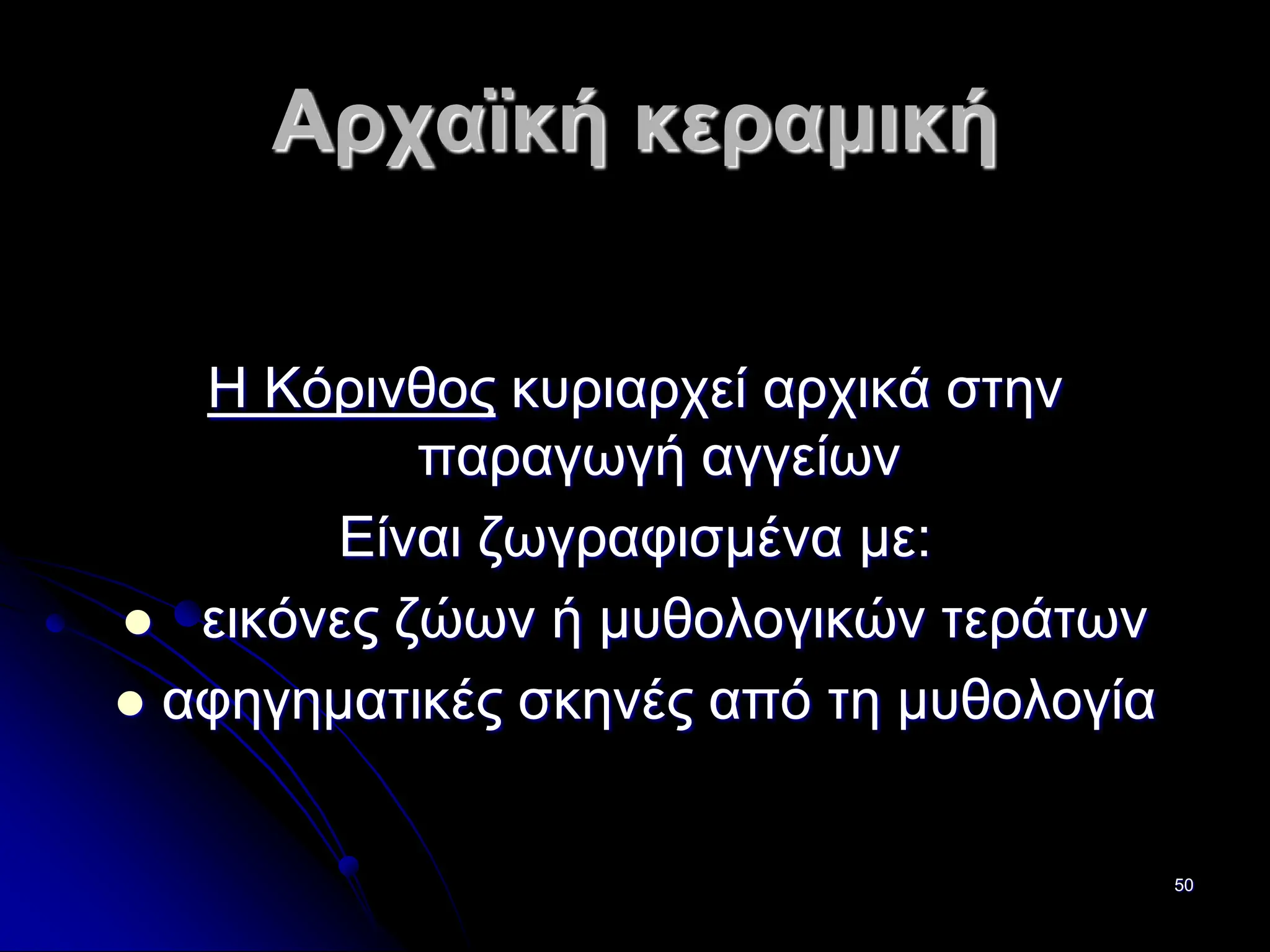 50
Αρχαϊκή κεραμική
Η Κόρινθος κυριαρχεί αρχικά στην
παραγωγή αγγείων
Είναι ζωγραφισμένα με:
 εικόνες ζώων ή μυθολογικών τεράτων
 αφηγηματικές σκηνές από τη μυθολογία
 