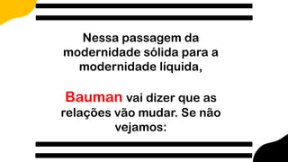 Nessa passagem da
modernidade sólida para a
modernidade líquida,
Bauman vai dizer que as
relações vão mudar. Se não
vejamos:
 